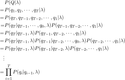 \begin{equation*} \begin{split} & P(Q|\lambda) \\ =\, & P(q_1,q_2,\cdots,q_T|\lambda) \\ =\, & P(q_T,q_{T-1},q_{T-2},\cdots,q_1|\lambda) \\ = & P(q_T|q_{T-1},\cdots,q_0,\lambda)P(q_{T-1},q_{T-2},\cdots,q_1|\lambda) \\ =\, & P(q_T|q_{T-1},\lambda)P(q_{T-1},q_{T-2},\cdots,q_1|\lambda) \\ =\, & P(q_T|q_{T-1},\lambda)P(q_{T-1}|q_{T-2},\cdots,q_0,\lambda)P(q_{T-2},\cdots,q_1|\lambda) \\ =\, & P(q_T|q_{T-1},\lambda)P(q_{T-1}|q_{T-2},\lambda)P(q_{T-2},\cdots,q_1|\lambda) \,& \vdots \\ =\, & \prod_{i=1}^{T}P(q_i|q_{i-1},\lambda) \end{split} \end{equation*}