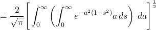 \begin{equation*} = \frac{2}{\sqrt{\pi }} \Bigg[ \int_0^\infty \left( \int_0^\infty e^{-a^2(1+s^2)} a\,ds \right) \, da \Bigg ]^{\frac{1}{2}} \end{equation*}